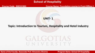 School of Hospitality
Course Code : BSCH1003 Course Name: Foundation course in Front Office- I
UNIT- 1
Topic: Introduction to Tourism, Hospitality and Hotel Industry
Name of the Faculty: Associate Prof. Himanshu Sharma Program Name: School Of Hospitality
 