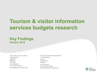 Tourism & visitor information
services budgets research
Key Findings
October 2010
The Tourism Company (London)
155 High Street
Teddington
Middlesex
TW11 8HH
United Kingdom
Tel: (+44) 20 7642 5111
london@thetourismcompany.com
The Tourism Company (Herefordshire)
15 The Southend
Ledbury
Herefordshire
HR8 2EY
United Kingdom
Tel: (+44) 1531 635451
ledbury@thetourismcompany.com
 
