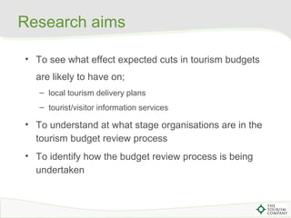 Research aims
• To see what effect expected cuts in tourism budgets
are likely to have on;
– local tourism delivery plans
...