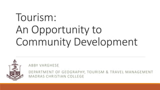 Tourism:
An Opportunity to
Community Development
ABBY VARGHESE
DEPARTMENT OF GEOGRAPHY, TOURISM & TRAVEL MANAGEMENT
MADRAS CHRISTIAN COLLEGE
 