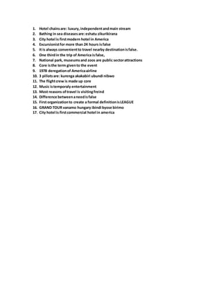 1. Hotel chainsare: luxury,independentandmain stream
2. Bathing in sea diseasesare:eshatu zikurikirana
3. City hotel is firstmodern hotel in America
4. Excursionistfor more than 24 hours isfalse
5. It is always convenientto travel nearby destinationisfalse.
6. One thirdin the trip of America isfalse,
7. National park, museumsand zoos are public sectorattractions
8. Core isthe term givento the event
9. 1978 deregationof Americaairline
10. 3 pillotsare: kurenga akakabiri ubundi nibwo
11. The flightcrew is made up core
12. Music istemporaly entertainment
13. Most reasons oftravel is visitingfreind
14. Difference betweenaneedisfalse
15. First organizationto create a formal definitionisLEAGUE
16. GRAND TOUR vanamo hungary ibindi byose birimo
17. City hotel is firstcommercial hotel in america
 