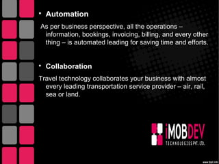 
Automation
As per business perspective, all the operations –
information, bookings, invoicing, billing, and every other
thing – is automated leading for saving time and efforts.

Collaboration
Travel technology collaborates your business with almost
every leading transportation service provider – air, rail,
sea or land.
 