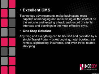  Excellent CMS
Technology advancements make businesses more
capable of managing and maintaining all the content on
the website and keeping a track and record of clients’
interests and bookings in the most effective style.
 One Stop Solution
Anything and everything can be housed and provided by a
single Travel Portal – ticket booking, hotel booking, car
rentals, sightseeing, insurance, and even travel related
shopping
 