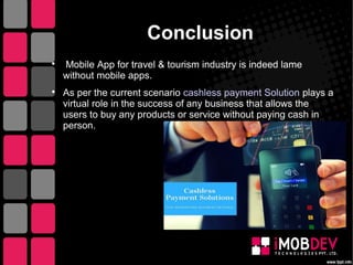 Conclusion

Mobile App for travel & tourism industry is indeed lame
without mobile apps.

As per the current scenario cashless payment Solution plays a
virtual role in the success of any business that allows the
users to buy any products or service without paying cash in
person.
 