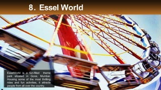 8. Essel World
EsselWorld is a fun-filled theme
park situated in Gorai, Mumbai.
Housing some of the most thrilling
rides and fun activities, it attracts
people from all over the country.
 