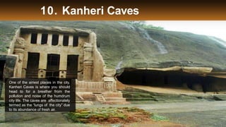 10. Kanheri Caves
One of the airiest places in the city,
Kanheri Caves is where you should
head to for a breather from the
pollution and noise of the humdrum
city life. The caves are affectionately
termed as the “lungs of the city” due
to its abundance of fresh air.
Thrillophilia.com 2014 All rights reserved. Please do not forward soft or hard copy without
 