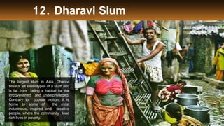 12. Dharavi Slum
The largest slum in Asia, Dharavi
breaks all stereotypes of a slum and
is far from being a habitat for the
impoverished and underprivileged.
Contrary to popular notion, it is
home to some of the most
industrious, inspired and creative
people, where the community lead
rich lives in poverty.
 