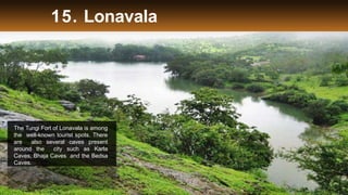 15. Lonavala
The Tungi Fort of Lonavala is among
the well-known tourist spots. There
are also several caves present
around the city such as Karla
Caves, Bhaja Caves and the Bedsa
Caves.
 