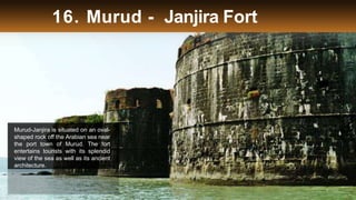 16. Murud - Janjira Fort
Murud-Janjira is situated on an oval-
shaped rock off the Arabian sea near
the port town of Murud. The fort
entertains tourists with its splendid
view of the sea as well as its ancient
architecture.
 