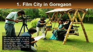 1. Film City in Goregaon
The Film city is one of the most
favourite tourist places to visit in
Mumbai. Equipped with a multitude
of studios that house artificial
mountains, lakes, gardens, cities
and villages, that make it difficult to
distinguish real from fake
 