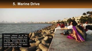 5. Marine Drive
Popularly referred to as the
Queen’s Necklace, Marine Drive
is a 4 km long promenade located
in South Bombay. One of the
most beautiful roads in Mumbai, a
birds-eye view of this stretch
looks magnificent at night.
 