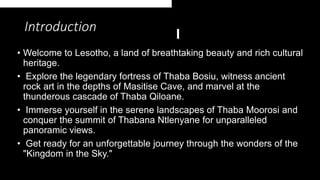 Introduction
• Welcome to Lesotho, a land of breathtaking beauty and rich cultural
heritage.
• Explore the legendary fortress of Thaba Bosiu, witness ancient
rock art in the depths of Masitise Cave, and marvel at the
thunderous cascade of Thaba Qiloane.
• Immerse yourself in the serene landscapes of Thaba Moorosi and
conquer the summit of Thabana Ntlenyane for unparalleled
panoramic views.
• Get ready for an unforgettable journey through the wonders of the
"Kingdom in the Sky."
 