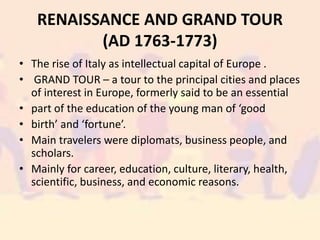 RENAISSANCE AND GRAND TOUR
(AD 1763-1773)
• The rise of Italy as intellectual capital of Europe .
• GRAND TOUR – a tour to the principal cities and places
of interest in Europe, formerly said to be an essential
• part of the education of the young man of ‘good
• birth’ and ‘fortune’.
• Main travelers were diplomats, business people, and
scholars.
• Mainly for career, education, culture, literary, health,
scientific, business, and economic reasons.
 