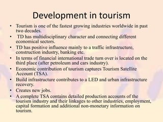 Development in tourism
• Tourism is one of the fastest growing industries worldwide in past
two decades.
• TD has multidisciplinary character and connecting different
economical sectors.
• TD has positive influence mainly to a traffic infrastructure,
construction industry, banking etc.
• In terms of financial international trade turn over is located on the
third place (after petroleum and cars industry).
• Economic contribution of tourism captures Tourism Satellite
Account (TSA).
• Build infrastructure contributes to a LED and urban infrastructure
recovery.
• Creates new jobs.
• A complete TSA contains detailed production accounts of the
tourism industry and their linkages to other industries, employment,
capital formation and additional non-monetary information on
tourism.
 