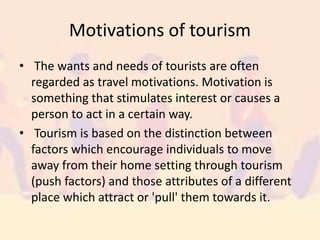 Motivations of tourism
• The wants and needs of tourists are often
regarded as travel motivations. Motivation is
something that stimulates interest or causes a
person to act in a certain way.
• Tourism is based on the distinction between
factors which encourage individuals to move
away from their home setting through tourism
(push factors) and those attributes of a different
place which attract or 'pull' them towards it.
 
