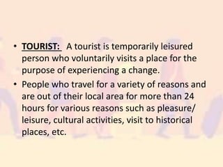 • TOURIST: A tourist is temporarily leisured
person who voluntarily visits a place for the
purpose of experiencing a change.
• People who travel for a variety of reasons and
are out of their local area for more than 24
hours for various reasons such as pleasure/
leisure, cultural activities, visit to historical
places, etc.
 