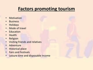 Factors promoting tourism
• Motivation
• Business
• Holidays
• Mode of travel
• Education
• Health
• Religion
• Visiting friends and relatives
• Adventure
• Historical place
• Fairs and Festivals
• Leisure time and disposable income
 