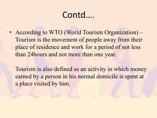 Contd….
• According to WTO (World Tourism Organization) –
Tourism is the movement of people away from their
place of residence and work for a period of not less
than 24hours and not more than one year.
Tourism is also defined as an activity in which money
earned by a person in his normal domicile is spent at
a place visited by him.
 