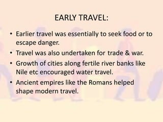 EARLY TRAVEL:
• Earlier travel was essentially to seek food or to
escape danger.
• Travel was also undertaken for trade & war.
• Growth of cities along fertile river banks like
Nile etc encouraged water travel.
• Ancient empires like the Romans helped
shape modern travel.
 