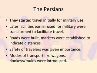 The Persians
• They started travel initially for military use.
• Later facilities earlier used for military were
transformed to facilitate travel.
• Roads were built, markers were established to
indicate distances.
• Safety of travelers was given importance.
• Modes of transport like wagons,
donkeys/mules were introduced.
 
