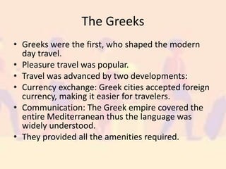 The Greeks
• Greeks were the first, who shaped the modern
day travel.
• Pleasure travel was popular.
• Travel was advanced by two developments:
• Currency exchange: Greek cities accepted foreign
currency, making it easier for travelers.
• Communication: The Greek empire covered the
entire Mediterranean thus the language was
widely understood.
• They provided all the amenities required.
 