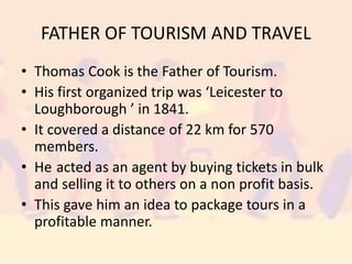 FATHER OF TOURISM AND TRAVEL
• Thomas Cook is the Father of Tourism.
• His first organized trip was ‘Leicester to
Loughborough ’ in 1841.
• It covered a distance of 22 km for 570
members.
• He acted as an agent by buying tickets in bulk
and selling it to others on a non profit basis.
• This gave him an idea to package tours in a
profitable manner.
 