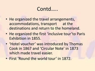 Contd…..
• He organized the travel arrangements,
accommodations, transport at the
destinations and return to the homeland.
• He organized the first ‘inclusive tour’to Paris
Exhibition in 1855.
• ‘Hotel voucher’ was introduced by Thomas
Cook in 1867 and ‘Circular Note’ in 1873
Which made travel easier.
• First ‘Round the world tour’ in 1872.
 