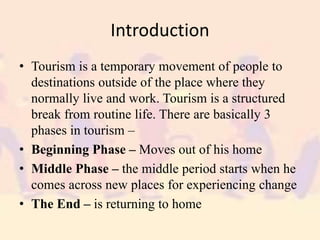 Introduction
• Tourism is a temporary movement of people to
destinations outside of the place where they
normally live and work. Tourism is a structured
break from routine life. There are basically 3
phases in tourism –
• Beginning Phase – Moves out of his home
• Middle Phase – the middle period starts when he
comes across new places for experiencing change
• The End – is returning to home
 