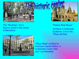 The ‘’ Ramblas ’’ Are a famous street in the center of Barcelona “ Palace Real Mayor” Architect is Carbonell, Guillermo. It is in the “Plaza  del  Rey” “ Plaça Reial” architect is Francesc Daniel Molina. It is between Ciutat Vella and “Las R amblas” The historic center 