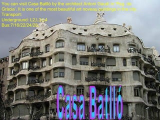 You can visit Casa Batlló by the architect Antoni Gaudí in ‘Psg. de Gràcia’. It is one of the most beautiful art noveau buildings in the city. Transport:  Underground: L2,L3,L4 Bus:7/16/22/24/28. Casa Batlló 