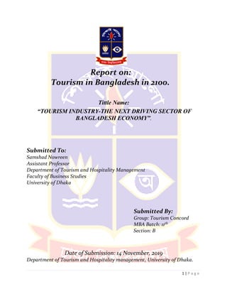 1 | P a g e
Report on:
Tourism in Bangladesh in 2100.
Tittle Name:
“TOURISM INDUSTRY-THE NEXT DRIVING SECTOR OF
BANGLADESH ECONOMY”.
Submitted To:
Samshad Nowreen
Assistant Professor
Department of Tourism and Hospitality Management
Faculty of Business Studies
University of Dhaka
Submitted By:
Group: Tourism Concord
MBA Batch: 11th
Section: B
Date of Submission: 14 November, 2019
Department of Tourism and Hospitality management, University of Dhaka.
 