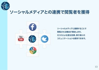 ソーシャルメディアとの連携で閲覧者を獲得


           ソーシャルメディアと連携することで
           閲覧される機会が増加します。
           口コミによる宣伝効果、旅行者との
           コミュニケーションも期待できます。




                               13
 