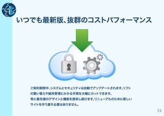 いつでも最新版、抜群のコストパフォーマンス




  ご契約期間中、
        システムとセキュリティは自動でアップデートされます。
                                 ソフト
  の買い替えや維持管理にかかる手間を大幅にカットできます。
  常に最先端のデザインと機能を提供し続けます。
                       リニューアルのために新しい
  サイトを作り直す必要はありません。

                                       15
 