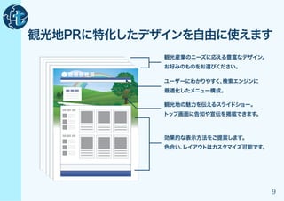 観光地PRに特化したデザインを自由に使えます
            観光産業のニーズに応える豊富なデザイン。
            お好みのものをお選びください。

            ユーザーにわかりやすく、検索エンジンに
            最適化したメニュー構成。

            観光地の魅力を伝えるスライドショー。
            トップ画面に告知や宣伝を掲載できます。



            効果的な表示方法をご提案します。
            色合い、
               レイアウトはカスタマイズ可能です。




                                   9
 