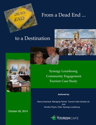 October 2014 
From a Dead End ... 
to a Destination 
Synergy Louisbourg 
Community Engagement 
Tourism Case Study 
Authored by: 
Nancy Arsenault, Managing Partner Tourism Cafe Canada Ltd. 
And 
Dorothy Payne, Chair, Synergy Louisbourg 
October 26, 2014 
Authors: Nancy Arsenault (nancy@tourismcafe.org) and Dorothy Payne (dorothypayne55@yahoo.ca) ! 1 
 