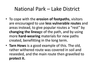 National Park – Lake DistrictTo cope with the erosion of footpaths, visitors are encouraged to use less vulnerable routes and areas instead, to give popular routes a “rest” by changing the lineage of the path, and by using more hard-wearing materials for new paths created, benefitting in the long term.Tarn Hows is a good example of this. The old, rather withered route was covered in soil and reseeded, and the main route then gravelled to protect it.