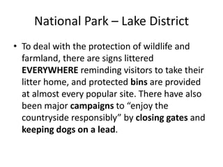 National Park – Lake DistrictTo deal with the protection of wildlife and farmland, there are signs littered EVERYWHERE reminding visitors to take their litter home, and protected bins are provided at almost every popular site. There have also been major campaigns to “enjoy the countryside responsibly” by closing gates and keeping dogs on a lead.