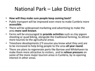 National Park – Lake DistrictHow will they make sure people keep coming back?Public transport will be improved even more to make Cumbria more accessible.There will be widespread marketing and advertising to make the area more well-known.Farms will be encouraged to provide activities such as clay pigeon shooting or quad biking, alongside the traditional farming, to attract more tourists to the agricultural areas.Timeshare developments (i’ll assume you know what they are) are to be increased to help bring people to the area all year round.There are plans to regenerate ports like Barrow and Whitehaven to make them more attractive to visitors,  and to relieve pressure on some of the more major tourism areas in Cumbria, by re-opening interest in other areas.