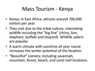 Mass Tourism - KenyaKenya, in East Africa, attracts around 700,000 visitors per year.They visit due to the tribal culture, interesting wildlife including the “big five” (rhino, lion, elephant, buffalo and leopard). Wildlife safaris are popular.A warm climate with sunshine all year round increases the winter potential of the location.“Beautiful” scenery, including savannah, mountain, forest, beach, and coral reef locations.