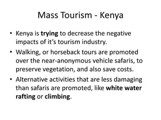 Mass Tourism - KenyaKenya is trying to decrease the negative impacts of it’s tourism industry.Walking, or horseback tours are promoted over the near-anonymous vehicle safaris, to preserve vegetation, and also save costs.Alternative activities that are less damaging than safaris are promoted, like white water rafting or climbing.