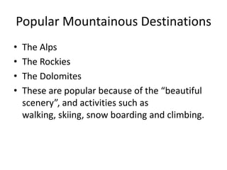 Popular Mountainous DestinationsThe AlpsThe RockiesThe DolomitesThese are popular because of the “beautiful scenery”, and activities such as walking, skiing, snow boarding and climbing.