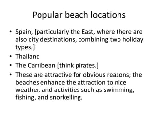 Popular beach locationsSpain, [particularly the East, where there are also city destinations, combining two holiday types.]ThailandThe Carribean [think pirates.]These are attractive for obvious reasons; the beaches enhance the attraction to nice weather, and activities such as swimming, fishing, and snorkelling.