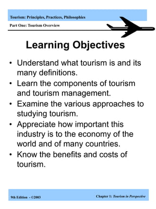 Tourism: Principles, Practices, Philosophies
9th Edition - ©2003
• Understand what tourism is and its
many definitions.
• Learn the components of tourism
and tourism management.
• Examine the various approaches to
studying tourism.
• Appreciate how important this
industry is to the economy of the
world and of many countries.
• Know the benefits and costs of
tourism.
Learning Objectives
Chapter 1: Tourism in Perspective
Part One: Tourism Overview
 