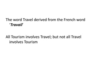 The word Travel derived from the French word
‘Travail’
All Tourism involves Travel; but not all Travel
involves Tourism
 