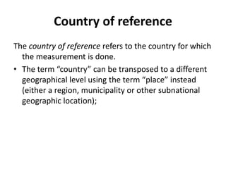 Country of reference
The country of reference refers to the country for which
the measurement is done.
• The term “country” can be transposed to a different
geographical level using the term “place” instead
(either a region, municipality or other subnational
geographic location);
 