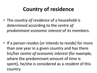 Country of residence
• The country of residence of a household is
determined according to the centre of
predominant economic interest of its members.
• If a person resides (or intends to reside) for more
than one year in a given country and has there
his/her centre of economic interest (for example,
where the predominant amount of time is
spent), he/she is considered as a resident of this
country.
 