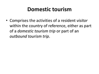 Domestic tourism
• Comprises the activities of a resident visitor
within the country of reference, either as part
of a domestic tourism trip or part of an
outbound tourism trip.
 
