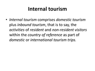 Internal tourism
• Internal tourism comprises domestic tourism
plus inbound tourism, that is to say, the
activities of resident and non-resident visitors
within the country of reference as part of
domestic or international tourism trips.
 