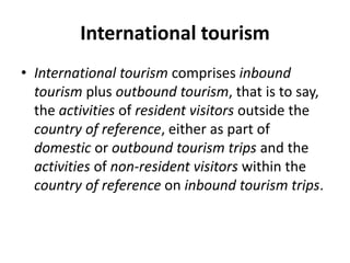 International tourism
• International tourism comprises inbound
tourism plus outbound tourism, that is to say,
the activities of resident visitors outside the
country of reference, either as part of
domestic or outbound tourism trips and the
activities of non-resident visitors within the
country of reference on inbound tourism trips.
 