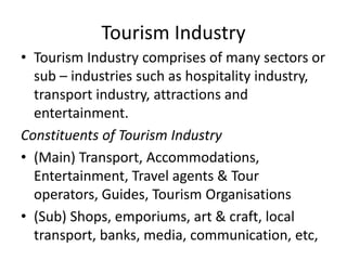 Tourism Industry
• Tourism Industry comprises of many sectors or
sub – industries such as hospitality industry,
transport industry, attractions and
entertainment.
Constituents of Tourism Industry
• (Main) Transport, Accommodations,
Entertainment, Travel agents & Tour
operators, Guides, Tourism Organisations
• (Sub) Shops, emporiums, art & craft, local
transport, banks, media, communication, etc,
 